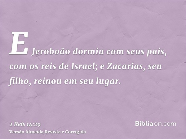 E Jeroboão dormiu com seus pais, com os reis de Israel; e Zacarias, seu filho, reinou em seu lugar.