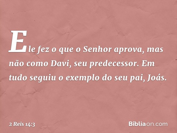 Ele fez o que o Senhor aprova, mas não como Davi, seu predecessor. Em tudo seguiu o exemplo do seu pai, Joás. -- 2 Reis 14:3