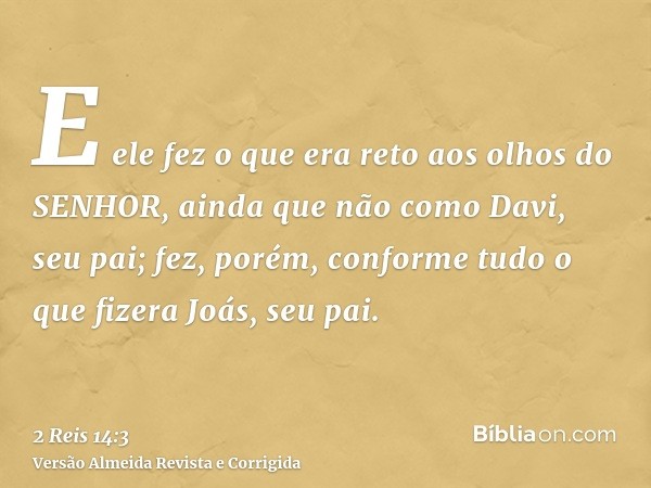 E ele fez o que era reto aos olhos do SENHOR, ainda que não como Davi, seu pai; fez, porém, conforme tudo o que fizera Joás, seu pai.