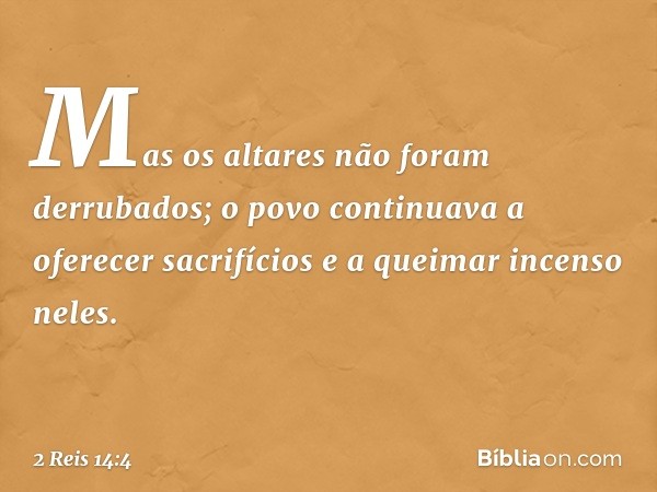 Mas os altares não foram derrubados; o povo continuava a oferecer sacrifícios e a queimar incenso neles. -- 2 Reis 14:4