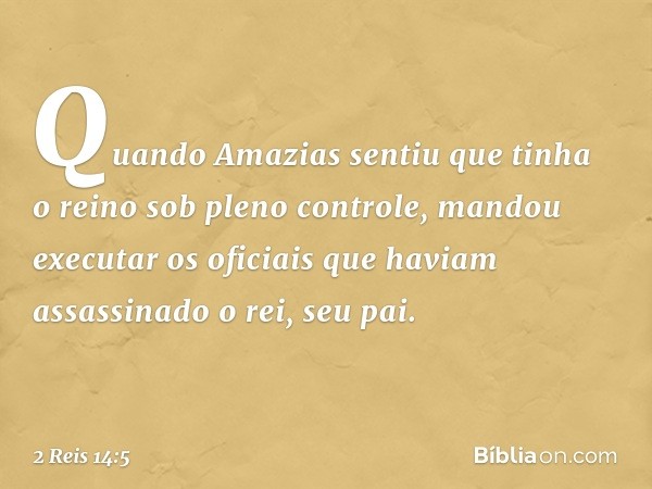 Quando Amazias sentiu que tinha o reino sob pleno controle, mandou executar os oficiais que haviam assassinado o rei, seu pai. -- 2 Reis 14:5