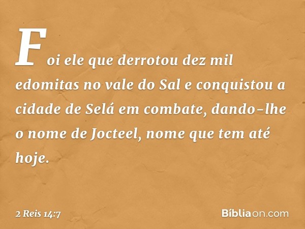 Foi ele que derrotou dez mil edomitas no vale do Sal e conquistou a cidade de Selá em combate, dando-lhe o nome de Jocteel, nome que tem até hoje. -- 2 Reis 14: