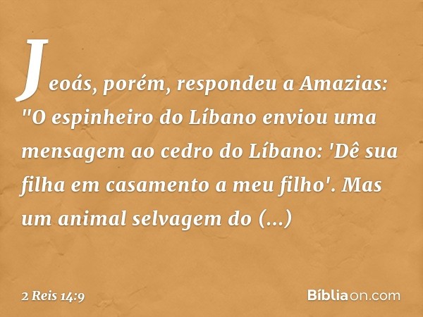 Jeoás, porém, respondeu a Amazias: "O espinheiro do Líbano enviou uma mensagem ao cedro do Líbano: 'Dê sua filha em casamento a meu filho'. Mas um animal selvag