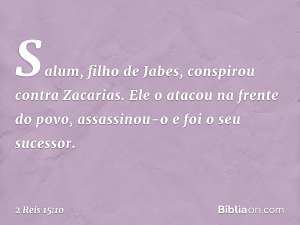 Salum, filho de Jabes, conspirou contra Zacarias. Ele o atacou na frente do povo, assassinou-o e foi o seu sucessor. -- 2 Reis 15:10