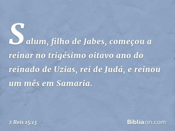 Salum, filho de Jabes, começou a reinar no trigésimo oitavo ano do reinado de Uzias, rei de Judá, e reinou um mês em Samaria. -- 2 Reis 15:13