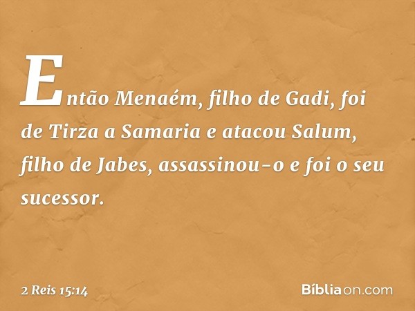 Então Menaém, filho de Gadi, foi de Tirza a Samaria e atacou Salum, filho de Jabes, assassinou-o e foi o seu sucessor. -- 2 Reis 15:14