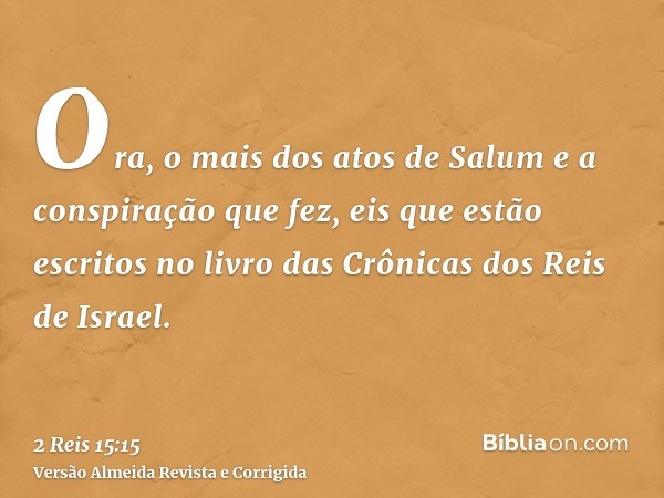 Ora, o mais dos atos de Salum e a conspiração que fez, eis que estão escritos no livro das Crônicas dos Reis de Israel.