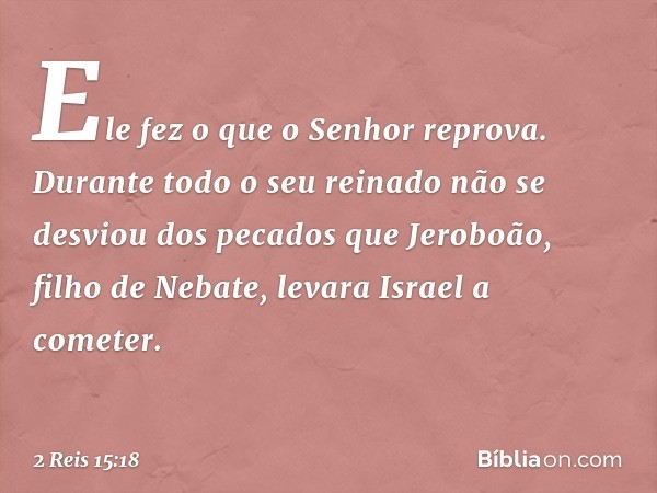 Ele fez o que o Senhor reprova. Durante todo o seu reinado não se desviou dos pecados que Jeroboão, filho de Nebate, levara Israel a cometer. -- 2 Reis 15:18