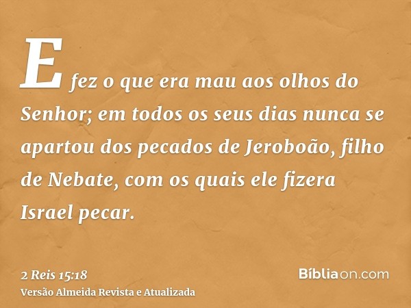 E fez o que era mau aos olhos do Senhor; em todos os seus dias nunca se apartou dos pecados de Jeroboão, filho de Nebate, com os quais ele fizera Israel pecar.