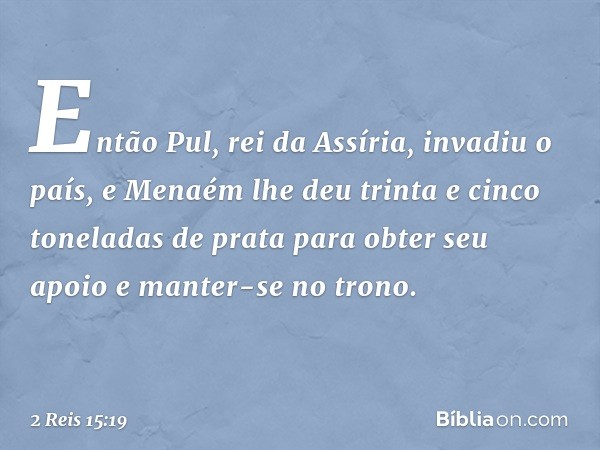 Então Pul, rei da Assíria, invadiu o país, e Menaém lhe deu trinta e cinco toneladas de prata para obter seu apoio e manter-se no trono. -- 2 Reis 15:19