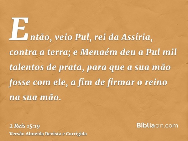 Então, veio Pul, rei da Assíria, contra a terra; e Menaém deu a Pul mil talentos de prata, para que a sua mão fosse com ele, a fim de firmar o reino na sua mão.