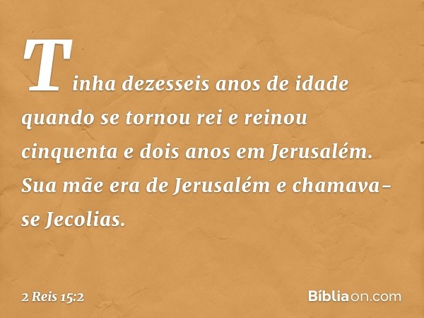 Tinha dezesseis anos de idade quando se tornou rei e reinou cinquenta e dois anos em Jerusalém. Sua mãe era de Jerusalém e chamava-se Jecolias. -- 2 Reis 15:2