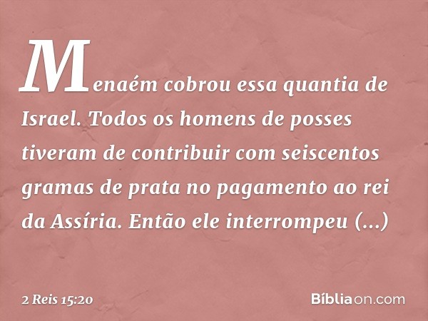 Menaém cobrou essa quantia de Israel. Todos os homens de posses tiveram de contribuir com seiscentos gramas de prata no pagamento ao rei da Assíria. Então ele i