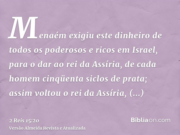 Menaém exigiu este dinheiro de todos os poderosos e ricos em Israel, para o dar ao rei da Assíria, de cada homem cinqüenta siclos de prata; assim voltou o rei d