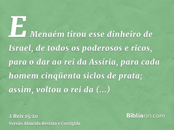 E Menaém tirou esse dinheiro de Israel, de todos os poderosos e ricos, para o dar ao rei da Assíria, para cada homem cinqüenta siclos de prata; assim, voltou o 