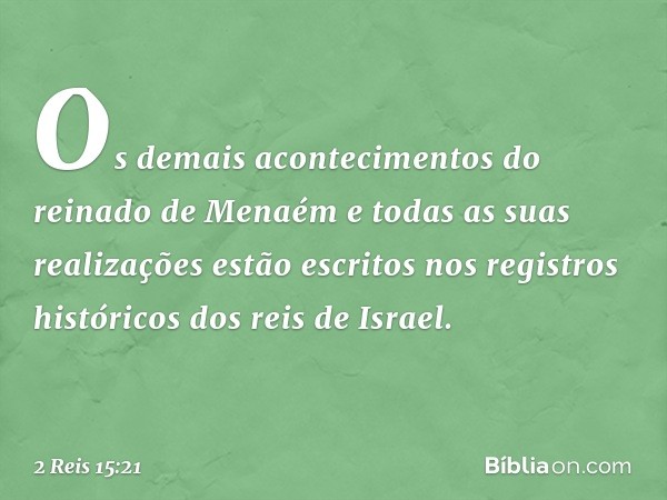 Os demais acontecimentos do reinado de Menaém e todas as suas realizações estão escritos nos registros históricos dos reis de Israel. -- 2 Reis 15:21