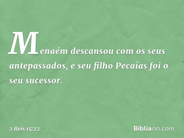 Menaém descansou com os seus antepassados, e seu filho Pecaías foi o seu sucessor. -- 2 Reis 15:22