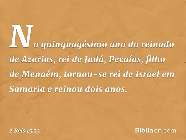 No quinquagésimo ano do reinado de Azarias, rei de Judá, Pecaías, filho de Menaém, tornou-se rei de Israel em Samaria e reinou dois anos. -- 2 Reis 15:23