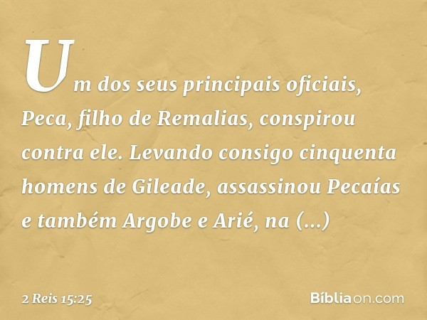 Um dos seus principais oficiais, Peca, filho de Remalias, conspirou contra ele. Levando consigo cinquenta homens de Gileade, assassinou Pecaías e também Argobe 