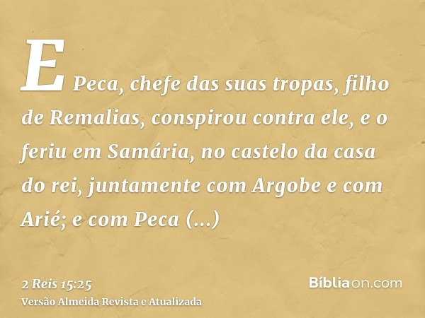 E Peca, chefe das suas tropas, filho de Remalias, conspirou contra ele, e o feriu em Samária, no castelo da casa do rei, juntamente com Argobe e com Arié; e com