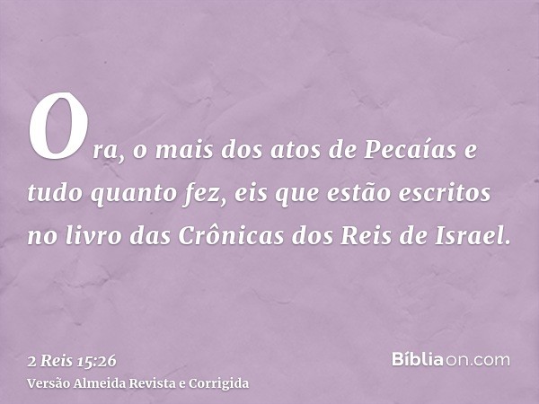 Ora, o mais dos atos de Pecaías e tudo quanto fez, eis que estão escritos no livro das Crônicas dos Reis de Israel.