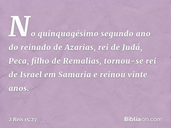 No quinquagésimo segundo ano do reinado de Azarias, rei de Judá, Peca, filho de Remalias, tornou-se rei de Israel em Samaria e reinou vinte anos. -- 2 Reis 15:2