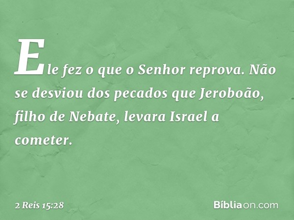 Ele fez o que o ­Senhor reprova. Não se desviou dos pecados que Jeroboão, filho de Nebate, levara Israel a cometer. -- 2 Reis 15:28