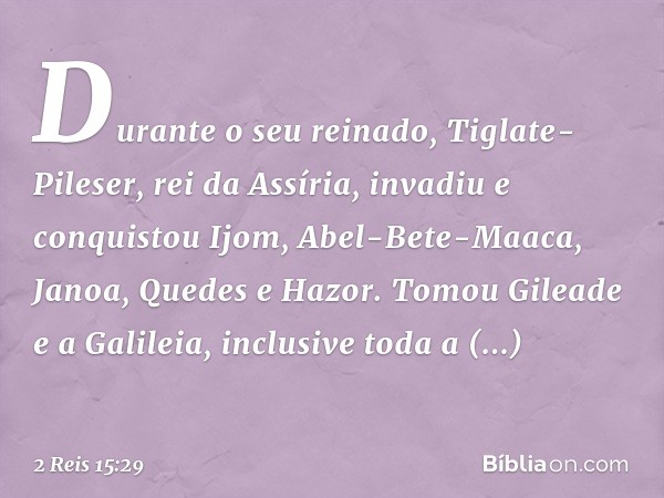 Durante o seu reinado, Tiglate-Pileser, rei da Assíria, invadiu e conquistou Ijom, Abel-Bete-Maaca, Janoa, Quedes e Hazor. Tomou Gileade e a Galileia, inclusive