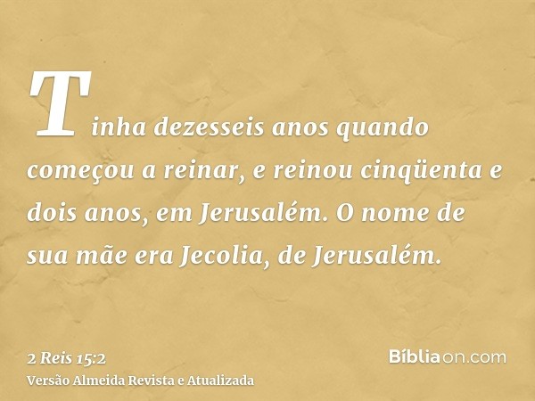 Tinha dezesseis anos quando começou a reinar, e reinou cinqüenta e dois anos, em Jerusalém. O nome de sua mãe era Jecolia, de Jerusalém.