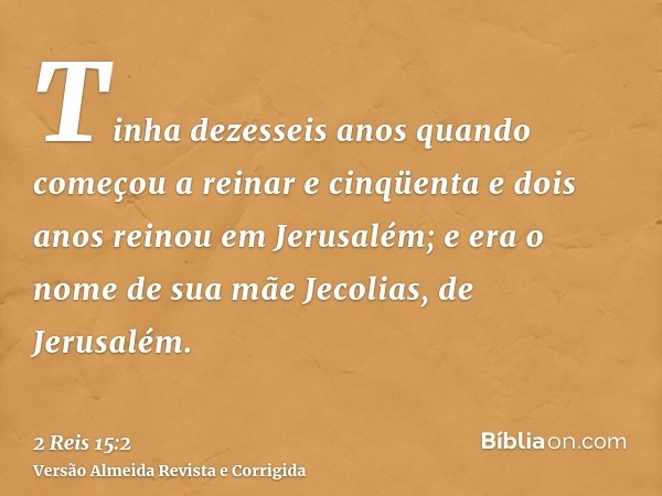 Tinha dezesseis anos quando começou a reinar e cinqüenta e dois anos reinou em Jerusalém; e era o nome de sua mãe Jecolias, de Jerusalém.