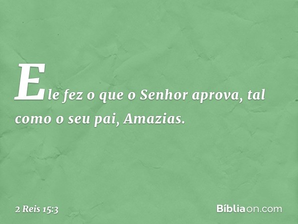 Ele fez o que o Senhor aprova, tal como o seu pai, Amazias. -- 2 Reis 15:3