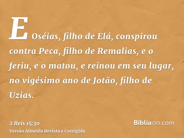 E Oséias, filho de Elá, conspirou contra Peca, filho de Remalias, e o feriu, e o matou, e reinou em seu lugar, no vigésimo ano de Jotão, filho de Uzias.