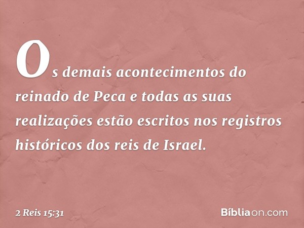 Os demais acontecimentos do reinado de Peca e todas as suas realizações estão escritos nos registros históricos dos reis de Israel. -- 2 Reis 15:31