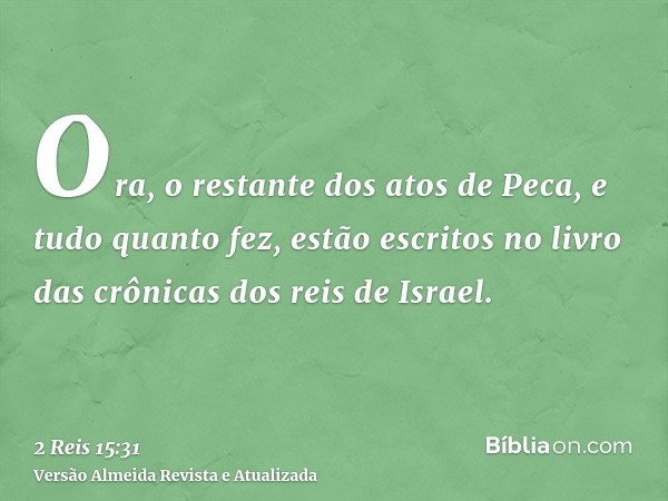 Ora, o restante dos atos de Peca, e tudo quanto fez, estão escritos no livro das crônicas dos reis de Israel.