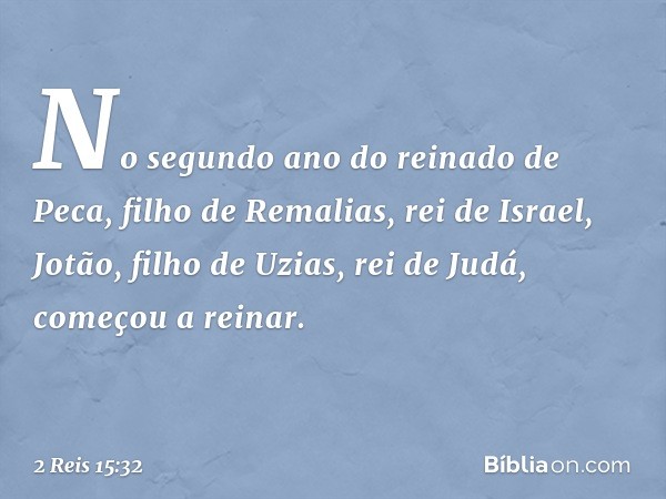 No segundo ano do reinado de Peca, filho de Remalias, rei de Israel, Jotão, filho de Uzi­as, rei de Judá, começou a reinar. -- 2 Reis 15:32