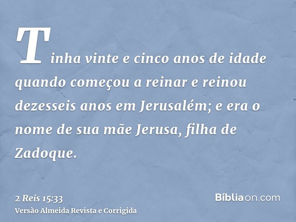 Tinha vinte e cinco anos de idade quando começou a reinar e reinou dezesseis anos em Jerusalém; e era o nome de sua mãe Jerusa, filha de Zadoque.