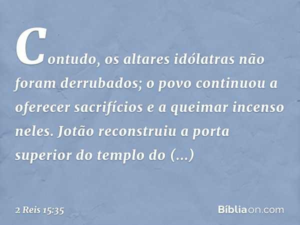 Contudo, os altares idólatras não foram derrubados; o povo continuou a oferecer sacrifícios e a queimar incenso neles. Jotão reconstruiu a porta superior do tem