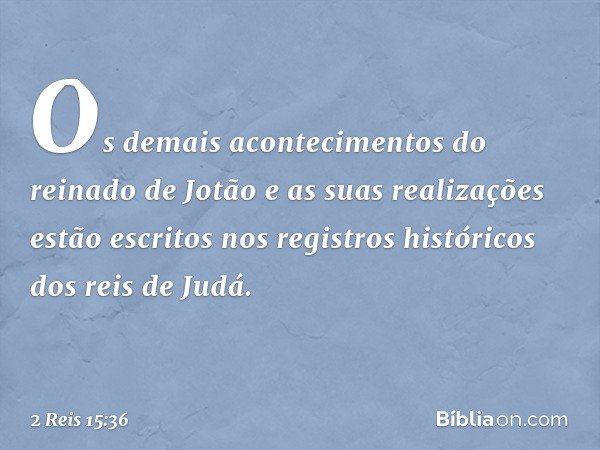 Os demais acontecimentos do reinado de Jotão e as suas realizações estão escritos nos registros históricos dos reis de Judá. -- 2 Reis 15:36