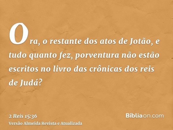 Ora, o restante dos atos de Jotão, e tudo quanto fez, porventura não estão escritos no livro das crônicas dos reis de Judá?