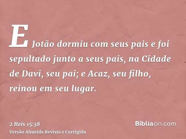 E Jotão dormiu com seus pais e foi sepultado junto a seus pais, na Cidade de Davi, seu pai; e Acaz, seu filho, reinou em seu lugar.