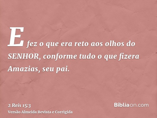 E fez o que era reto aos olhos do SENHOR, conforme tudo o que fizera Amazias, seu pai.