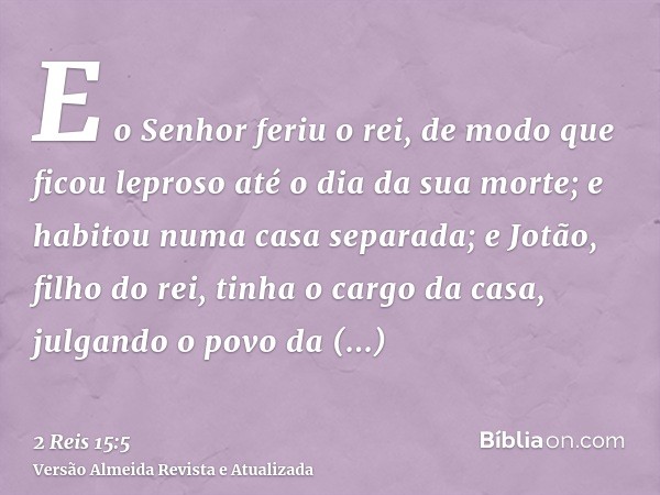 E o Senhor feriu o rei, de modo que ficou leproso até o dia da sua morte; e habitou numa casa separada; e Jotão, filho do rei, tinha o cargo da casa, julgando o