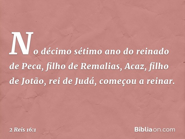 No décimo sétimo ano do reinado de Peca, filho de Remalias, Acaz, filho de Jotão, rei de Judá, começou a reinar. -- 2 Reis 16:1