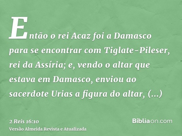 Então o rei Acaz foi a Damasco para se encontrar com Tiglate-Pileser, rei da Assíria; e, vendo o altar que estava em Damasco, enviou ao sacerdote Urias a figura