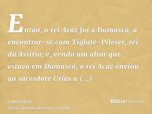 Então, o rei Acaz foi a Damasco, a encontrar-se com Tiglate-Pileser, rei da Assíria; e, vendo um altar que estava em Damasco, o rei Acaz enviou ao sacerdote Uri