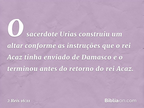 O sacerdote Urias construiu um altar conforme as instruções que o rei Acaz tinha enviado de Damasco e o terminou antes do retorno do rei Acaz. -- 2 Reis 16:11