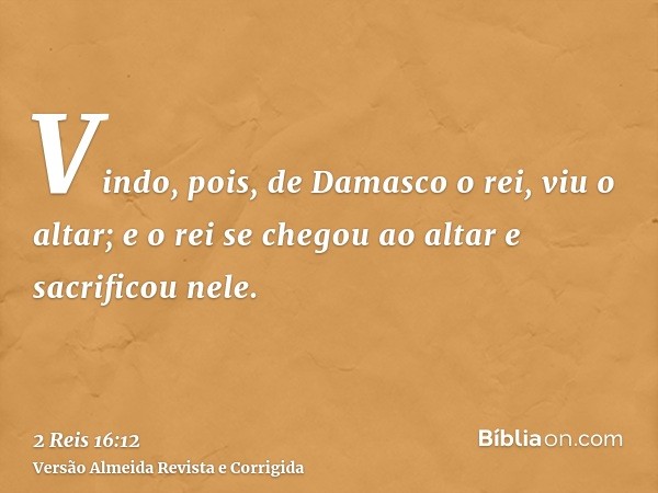 Vindo, pois, de Damasco o rei, viu o altar; e o rei se chegou ao altar e sacrificou nele.