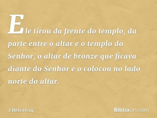 Ele tirou da frente do templo, da parte entre o altar e o templo do Senhor, o altar de bronze que ficava diante do Senhor e o colocou no lado norte do altar. --