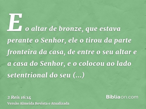 E o altar de bronze, que estava perante o Senhor, ele o tirou da parte fronteira da casa, de entre o seu altar e a casa do Senhor, e o colocou ao lado setentrio