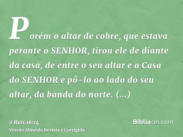 Porém o altar de cobre, que estava perante o SENHOR, tirou ele de diante da casa, de entre o seu altar e a Casa do SENHOR e pô-lo ao lado do seu altar, da banda
